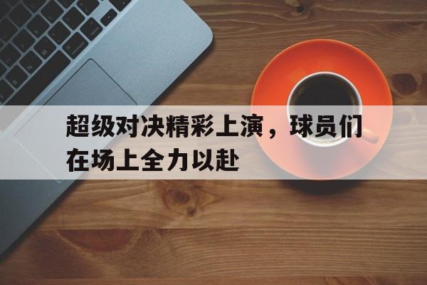超级对决精彩上演,球员们在场上全力以赴的简单介绍